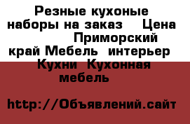 Резные кухоные наборы на заказ. › Цена ­ 1 000 - Приморский край Мебель, интерьер » Кухни. Кухонная мебель   